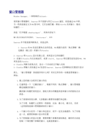 窗口管理器
 Window Manager，一种特殊的 Xclient。

 使用窗口管理器时，Xserver 并不直接与其它 Xclient 通信，而是通过 WM 中转，
 当一些消息被定义为 WM 指令时，它们会被拦截。例如 Alt+F4 关闭窗口、拖动
 标题栏……

 消息“打开链接 ubuntu.org.cn”，具体内容如下：

 输入焦点在地址栏的范围内，“ubuntu.org.cn”，回车


 Xserver 并不能直接判断焦点，而是这样：

    1、Xserver 向 WM 发送位置和点击的信息，WM 根据当前的“焦点策略”确
    定激活（最上层）的窗口为 Firefox

 2、Xserver 将 Firefox 显示在最上层，高亮显示它的标题栏
 3、在窗口 Firefox 内点击地址栏，或者 Ctrl+L，Xserver 将位置信息发送给 WM，WM
 再发送给 Firefox
 4、Firefox 判断当前焦点后，显示一个闪动的文字输入光标
 5、Firefox 将输入光标通过 WM 发送给 Xserver，Xserver 在屏幕相应位置进行显示

 那么，“窗口管理器”到底能作些什么呢？其实它所作的一切都是管理窗口。
 例如：

   1. 最上层的窗口会把其它窗口挡住

   2. 它通常是一个“已激活窗口”，根据不同的“焦点策略”，窗口管理器
     确定被激活的窗口。

     激活窗口标题栏高亮显示，接收大部分的键盘消息和窗口内的鼠标点击
     消息。

   3. 为了美观和容易分辨，大多数窗口都要有标题栏和边框。

     为了方便，标题栏上还要有一些按钮，比如：最小化，最大化，关闭
     （这些按钮是窗口管理器请求的小窗口）

   4. 一个窗口可以在另一个窗口旁边显示，而不一定完全被遮挡。为了实现
     这一点，就要控制窗口显示的位置

   5. 为了控制窗口的显示位置，需要将整个屏幕用座标描述，最好的办法是
     绘制一个填充整个屏幕的窗口，也就是根窗口。
 