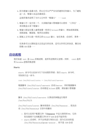 6. 因为根窗口是最大的，所以它可以严严实实的遮挡任何窗口，为了避免
      这一点，根窗口永远在最底层。

      这很形象的说明了为什么它叫作“根窗口” ……root

    7. 根窗口不一定只有一个，大多数的窗口管理器可以使用 “工作区” ，
      来切换显示多个根窗口

    8. 根窗口固定位置上通常放置一些其它 Xclient 的窗口，例如底部面板，
      顶部面板，侧面板，程序启动图标

    9. 面板上又可以放一些其它的 Xclient 窗口，如任务条，启动栏，菜单…
      …

      任务条可以以图标显示正在运行的任务，还可以作其它的杂活，像自动
      挂载 USB 设备……



启动流程
 我们知道 init 是 linux 的根进程，是所有进程的父进程。同样， xinit 是所
 有 Xwindow 进程的根进程

 Startx

     startx 命令可以在命令行下启动图形界面。执行 startx 命令时，
     实际执行这一命令：

     xinit /etc/X11/xinit/xinitrc -- /etc/X11/xinit/xserverrc


     根据脚本 /etc/X11/xinit/xserverrc 启动 Xserver，同时根据脚本
     /etc/X11/xinit/xinitrc 启动指定 Xclient 进程，例如窗口管理器



     脚本 /etc/X11/xinit/xserverrc 以预设的参数运行程序
     /usr/bin/X11/X

     /etc/X11/xinit/xinitrc 脚本则指向 /etc/X11/Xsession ，依次启
     动 /etc/X11/Xsession.d 目录中的脚本

          •   您可以在用户配置文件 ~/.Xsession 中定义使用的 WM，它的
              优先级高于全局配置文件(对于 GDM 会话不起作用)
          •   startx 启动时，并不会再进行身份认证。因为它启动的是
              /etc/X11/Xsession.d/gnome-session ，而不是 GDM 会话
 