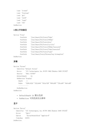 Load     "extmod"
    Load     "freetype"
    Load     "glx"
    Load     "int10"
    Load     "type1"
    Load     "vbe"
EndSection


X 核心字体路径

Section "Files"
           FontPath            "/usr/share/X11/fonts/75dpi"
           FontPath            "/usr/share/X11/fonts/100dpi"
           FontPath            "/usr/share/X11/fonts/misc"
           FontPath            "/usr/share/X11/fonts/cyrillic"
           FontPath            "/usr/share/X11/fonts/100dpi/:unscaled"
           FontPath            "/usr/share/X11/fonts/75dpi/:unscaled"
           FontPath            "/usr/share/X11/fonts/Type1"
           FontPath            "/usr/share/fonts/Chinese/wqy-bitmapfont"
EndSection


屏幕

Section "Screen"
    Identifier "Default Screen"
    Device           "ATI Technologies, Inc. RV370 5B62 [Radeon X600 (PCIE)]"
    Monitor          "DELL E176FP"
    DefaultDepth               24
    SubSection "Display"
        Depth          1
        Modes        "1280x1024" "1152x864" "1024x768" "800x600" "720x400" "640x480"
        ………………
    EndSubSection
EndSection


    •   DefaultDepth 24 默认色深
    •   SubSection 可用色深及分辨率

显卡

Section "Device"
   Identifier        "ATI Technologies, Inc. RV370 5B62 [Radeon X600 (PCIE)]"
   Driver            "fglrx"
   Option              "KernelModuleParm" "agplock=0"
   VideoRam          131072
EndSection
 