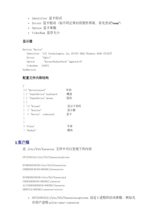 •   Identifier 显卡标识
       •   Driver 显卡驱动（如不同正常启用图形界面，首先尝试"vesa"）
       •   Option 显卡参数
       •   VideoRam 显存大小

  显示器

  Section "Device"
      Identifier   "ATI Technologies, Inc. RV370 5B62 [Radeon X600 (PCIE)]"
      Driver         "fglrx"
      Option          "KernelModuleParm" "agplock=0"
      VideoRam     131072
  EndSection


  配置文件内部结构

  /
  ├/ "ServerLayout"                    布局
  │├ "InputDevice" keyboard            键盘
  │├ "InputDevice" mouse               鼠标
  ││
  │└/ "Screen"                          显示子系统
  │ ├ "Monitor"                         显示器
  │ ├ "Device"       videocard         显卡
  │
  │
  ├ "Files"                             字体
  └ "Module"                            模块



X 客户端
  在 /etc/X11/Xsession 文件中可以发现下列内容

  OPTIONFILE=/etc/X11/Xsession.options


  SYSRESOURCES=/etc/X11/Xresources
  USRRESOURCES=$HOME/.Xresources


  SYSSESSIONDIR=/etc/X11/Xsession.d
  USERXSESSION=$HOME/.xsession
  ALTUSERXSESSION=$HOME/.Xsession
  ERRFILE=$HOME/.xsession-errors


       •   OPTIONFILE=/etc/X11/Xsession.options 设定 X 进程的启动参数。例如允
           许用户进程 allow-user-xsession
 