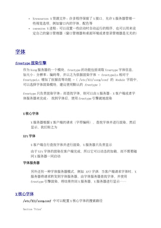 •   Xresources X 资源文件。许多程序保留了 X 接口，允许 X 服务器管理一
           些视觉选项，例如窗口内的字体，配色等
       •   xsession X 进程。可以设置一些启动时自动运行的程序，也可以用来设
           定自己的窗口管理器（窗口管理器和桌面环境或者登录管理器是无关的）




字体

freetype 渲染引擎
   作为 Xorg 服务器的一个模块，freetype 的功能包括读取 Truetype 字体信息，
   如大小、分辨率、编码等，并以之为依据渲染字体 - freetype2.x 相对于
   freetype1.x 增加了抗锯齿等功能 - ( /etc/X11/xorg/conf 的 Module 字段中，
   可以选择字体渲染模块，建议使用默认的 freetype )

   freetype 只负责渲染字体。而查找字体，则可以由 X 服务器、X 客户端或者字
   体服务器来完成。 找到字体后，使用 freetype 引擎就地渲染



   X 核心字体

           X 服务器根据 X 客户端的请求（字符编码），查找字体并进行渲染，然后
           显示，我们称之为

   Xft 字体

           X 客户端自行查找字体并进行渲染，X 服务器只负责显示

           由于 Xft 字体的渲染在客户端完成，所以它可以动态的加载，而不需要随
           同 X 服务器一同启动

   字体服务器

           另外还有一种字体服务器模式，例如 XFT 字体：当客户端请求字体时，X
           服务器将请求转发到字体服务器，由字体服务器查找字体，并使用
           freetype 引擎渲染，将结果传回 X 服务器，X 服务器进行显示……


X 核心字体
   /etc/X11/xorg.conf 中可以配置 X 核心字体的搜索路径

   Section "Files"
 