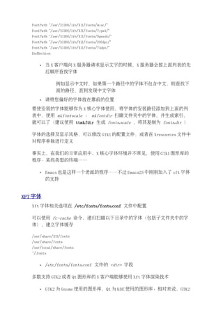 FontPath "/usr/X11R6/lib/X11/fonts/misc/"
   FontPath "/usr/X11R6/lib/X11/fonts/Type1/"
   FontPath "/usr/X11R6/lib/X11/fonts/Speedo/"
   FontPath "/usr/X11R6/lib/X11/fonts/100dpi/"
   FontPath "/usr/X11R6/lib/X11/fonts/75dpi/"
   EndSection


       •   当 X 客户端向 X 服务器请求显示文字的时候，X 服务器会按上面列表的先
           后顺序查找字体

                例如显示中文时，如果第一个路径中的字体不包含中文，则查找下
                面的路径，直到发现中文字体

       •   请将您偏好的字体放在靠前的位置

   要使安装的字体能够作为 X 核心字体使用，将字体的安装路径添加到上面的列
   表中，使用 mkfontscale 、 mkfontdir 扫瞄文件夹中的字体，并生成索引，
   就可以了（建议使用 ttmkfdir 生成 fonts.scale ，将其复制为 fonts.dir ）

   字体的选择及显示风格，可以修改 GTK1 的配置文件，或者在 Xresources 文件中
   对程序单独进行定义

   事实上，在我们的日常应用中，X 核心字体环境并不常见，使用 GTK1 图形库的
   程序、某些类型的终端……

       •   Emacs 也是这样一个老派的程序……不过 Emacs23 中刚刚加入了 xft 字体
           的支持


XFT 字体
   Xft 字体相关选项在 /etc/fonts/fonts.conf 文件中配置

   可以使用 fc-cache 命令，递归扫瞄以下目录中的字体（包括子文件夹中的字
   体），建立字体缓存

   /usr/share/X11/fonts
   /usr/share/fonts
   /usr/local/share/fonts
   ~/.fonts


       •   /etc/fonts/fonts.conf 文件的 <dir> 字段

   多数支持 GTK2 或者 Qt 图形库的 X 客户端能够使用 Xft 字体渲染技术

       •   GTK2 为 Gnome 使用的图形库，Qt 为 KDE 使用的图形库。相对来说，GTK2
 