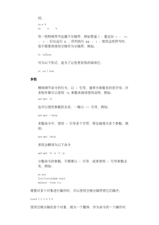 同：
     cp a b
     cp       a      b


     有一些特殊符号也属于分隔符，例如管道 | 、重定向 > 、 >>
     、 < 、后台运行 & 、序列执行 && 、 ; 。使用这些符号时，
     您不需要再使用空格作为分隔符，例如：

     ls -al|less


     写为以下形式，是为了让您更容易的阅读它：

     ls -al | less


参数

     精细调节命令的行为，以 - 引导，通常为参数名的首字母。许
     多软件都可以使用 -h 参数来阅读使用说明，例如：
     apt-get -h


     也可以使用参数的全名，一般以 -- 引导，例如：

     apt-get --help


     多数命令中，使用 - 引导多个字符，将会被视为多个参数，例
     如：

     apt-get -help


     系统会解读为以下命令

     apt-get -h -e -l -p


     少数命令的参数，不需要以 - 引导，或者使用 - 引导参数全
     名，例如：

     ps aux
     /etc/init.d/gdm start
     mplayer -loop xxx


需要对多个对象进行操作时，可以使用空格分隔符将它们隔开：

touch 1 2 3 4 5 6


使用空格分隔的多个对象，视为一个整体，作为命令的一个操作对
 
