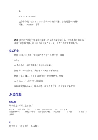 象：

            mv 1 2 3 4 5 6 /home/


            这个命令把“1 2 3 4 5 6”作为一个操作对象，移动到另一个操作
            对象，“/home/”目录




      递归 表示在子层次中重复相同操作。例如递归复制某目录，不但复制当前目录
      及其下的所有文件；而且对当前目录的子目录，也进行递归复制的操作。


格式约定
      使用 [] 表示可选项，实际输入为方括号中的内容，例如

      ls [-al]


      ls 是必须的，参数不需要以方括号括起来。

      使用 <> 表示必需项，实际输入为尖括号中的内容

      使用 | 表示 或 ，以 | 分隔的项目不能同时使用，例如

      tar [-z|j c|x vf] <归档文件> [源文件]


      参数通常紧跟命令名，除非必要，在命令格式中，我们通常省略它们



系统信息

uptime
联机信息-时间，显示如下
11:27pm   up 9 days,   7:12,   3 user,   load average:   0.07,   0.12, 0.14
当前系统时间            系统运行时间            当前在线用户数              系统负荷            1 分钟前   5 分钟前   15
分钟前



w
联机信息-已登录用户，显示如下
 