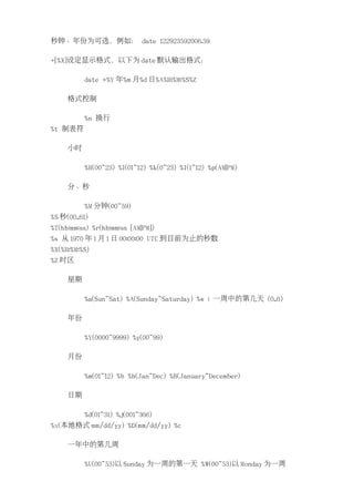 秒钟、年份为可选，例如： date 122923592006.59

+[%X]设定显示格式，以下为 date 默认输出格式：

          date +%Y 年%m 月%d 日%A%H:%M:%S%Z

     格式控制

          %n 换行
%t 制表符

     小时

          %H(00~23) %I(01~12) %k(0~23) %l(1~12) %p(AM|PM)

     分、秒

          %M 分钟(00~59)
%S 秒(00..61)
%T(hh:mm:ss) %r(hh:mm:ss [AM|PM])
%s 从 1970 年 1 月 1 日 00:00:00 UTC 到目前为止的秒数
%X(%H:%M:%S)
%Z 时区

     星期

          %a(Sun~Sat) %A(Sunday~Saturday) %w : 一周中的第几天 (0..6)

     年份

          %Y(0000~9999) %y(00~99)

     月份

          %m(01~12) %b %h(Jan~Dec) %B(January~December)

     日期

          %d(01~31) %j(001~366)
%x(本地格式 mm/dd/yy) %D(mm/dd/yy) %c

     一年中的第几周

          %U(00~53)以 Sunday 为一周的第一天 %W(00~53)以 Monday 为一周
 