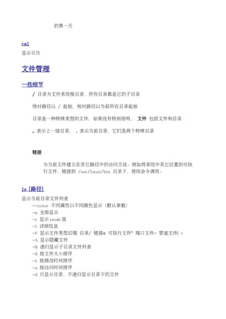 的第一天


cal
显示日历


文件管理

一些细节
      / 目录为文件系统根目录，所有目录都是它的子目录

      绝对路径以 / 起始，相对路径以当前所在目录起始

      目录是一种特殊类型的文件，如果没有特别指明， 文件 包括文件和目录

      .. 表示上一级目录， . 表示当前目录，它们是两个特殊目录



      链接

           为当前文件建立在其它路径中的访问方法。例如将系统中其它位置的可执
           行文件，链接到 /usr/local/bin 目录下，使用命令调用。


ls [路径]
显示当前目录文件列表
      --color 不同属性以不同颜色显示（默认参数）
      -a 全部显示
      -i 显示 inode 值
      -l 详细信息
      -F 显示文件类型后缀 目录/ 链接@ 可执行文件* 端口文件= 管道文件| >
      -A 显示隐藏文件
      -R 递归显示子目录文件列表
      -S 按文件大小排序
      -t 按修改时间排序
      -u 按访问时间排序
      -d 只显示目录，不递归显示目录下的文件
 