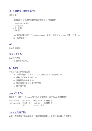 cd [目录路径] | [特殊路径]
切换目录

      目录路径可以使用绝对路径或者相对路径 特殊路径：
      ~ $HOME 目录（默认值）
      - 上一次目录
      .. 上一级目录
      . 当前目录


      Tip:您可以通过修改 /etc/environment 文件，来定义 $CDPATH 变量，设定“cd”
      命令的搜索路径。


pwd
显示当前路径


file <文件名>
显示文件类型
      -i 显示 mime 类型


du [路径]
计算文件或目录空间占用
      -h 人性化显示。自动以 G、M、K 为单位显示占用空间大小
      -l 重复计算硬链接文件大小
      -L 计算符号链接文件大小
      -a 显示当前目录子目录中的文件
      -c 显示文件数


less <文件名>
浏览文件，使用 VI 和 Emacs 两种风格的键绑定。以下为 VI 风格键绑定
Ctrl+f(orward)    向下翻一页   Ctrl+d(own)      向下翻半页
Ctrl+b(ackward)   向上翻一页   Ctrl+u(p)        向上翻半页
/                 查找      q(uit)      退出



touch <目标文件>
触碰，在不修改文件的前提下，更改其时间属性。通常用来创建一个空文件
 