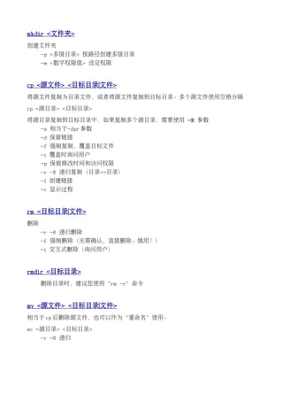 mkdir <文件夹>
创建文件夹
     -p <多级目录> 按路径创建多级目录
     -m <数字权限值> 设定权限


cp <源文件> <目标目录|文件>
将源文件复制为目录文件，或者将源文件复制到目标目录。多个源文件使用空格分隔

cp <源目录> <目标目录>

将源目录复制到目标目录中，如果复制多个源目录，需要使用 -R 参数
     -a 相当于-dpr 参数
     -d 保留链接
     -f 强制复制，覆盖目标文件
     -i 覆盖时询问用户
     -p 保留修改时间和访问权限
     -r -R 递归复制（目录=>目录）
     -l 创建链接
     -v 显示过程


rm <目标目录|文件>
删除
     -r -R 递归删除
     -f 强制删除（无需确认，直接删除。慎用！）
     -i 交互式删除（询问用户）


rmdir <目标目录>
     删除目录时，建议您使用“rm -r”命令


mv <源文件> <目标目录|文件>
相当于 cp 后删除源文件，也可以作为“重命名”使用。

mv <源目录> <目标目录>
     -r -R 递归
 