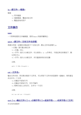ln <源文件> <链接>
链接
     -s 符号链接
     -f 强制链接，覆盖目标文件
     -i 覆盖前询问用户



文件操作

nano
一个简单轻便的文本编辑器，使用 Emacs 风格的键绑定。


split <源文件> [目标文件名前缀]
将源文件按一定规则分割成若干个目标文件。默认文件名前缀为 x
     -<行数> 按行数分割文件
     -l <行数> 同上
     -b <字节> 按大小分割文件。可以使用 b、k、m 作单位，不指定单位的情况下，默
     认单位为 b
     -C <字节> 按大小分割文件，并尽量保持每行的完整

     示例：

     split -C 100k file.split x



cat <文件名>
输出文件内容。用空格分隔多个文件名，可以将多个文件内容连接到一起输出。使用重定
向合并为一个文件
     -n 在输出中添加行号
     -b 在输出中添加行号，空行不编号
     -s 将两行或以上的空行，合并为一个空行

     示例：

     cat xaa xab xac > file.split



sort [-o <输出文件>] [-t <分隔字符>] [+<起始字段> - <结束字段>] [文件]
对文本内容排序
 