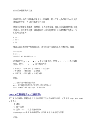 root 用户拥有最高权限。



  可以使用 3 位的二进制数字来描述一组权限，某一权限对应的数字为 1,则表示
  具有该种权限，为 0,则不具有该种权限。

  使用二进制数字来描述一组权限，虽然非常直观，但是 3 组权限需要用 9 位数
  来表示，使用不够方便。因此我们将三组权限使用 3 位 8 进制数字来表示。它
  们的对应关系为：

  r 100 4
  w 010 2
  x 001 1


  将这三位 8 进制数字相加的结果，就可以表示该组权限的具体内容，例如：

  7=4+2+1=rwx
  5=4+1=rx
  755=4+2+1 4+1 4+1=rwx r-x r-x


  还可以使用 a 、 u 、 g 、 o 表示归属关系，使用 = 、 + 、 - 表示权限
  变化，使用 r 、 w 、 x 表示权限内容，

  a 所有用户        u 归属用户   g 归属群组    o 其它用户
  = 具有权限        + 增加权限    - 去除权限
  r 可读权限        w 可写权限   x 可执行权限


  例如：

  a+x 给所有用户增加可执行权限
  go-wx 将归属群组和其它用户的可写、可执行权限去掉
  u=rwx 归属用户具有可读、可写、可执行权限



chmod <权限表达式> <文件|目录>
更改文件的权限。权限的表达式可以使用三位 8 进制数字表示，或者使用 augo +-= rxw-
s 来表示
  -R 递归
  -v 显示过程
  -c 类似“-v”，仅显示更改部分
  --reference=<参考文件或目录> 以指定文件为参考更改权限

  示例：
 