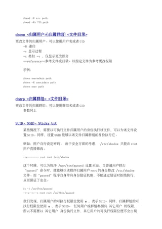 chmod -R a+x path
   chmod -Rv 755 path



chown <归属用户>[:归属群组] <文件|目录>
更改文件的归属用户。可以使用用户名或者 UID
   -R 递归
   -v 显示过程
   -c 类似 -v ，仅显示更改部分
   --reference=<参考文件或目录> 以指定文件为参考更改权限

   示例：

   chown user:admin path
   chown -R user.admin path
   chown user path



chgrp <归属群组> <文件|目录>
更改文件的归属群组。可以使用群组名或者 GID
   参数同上


SUID、SGID、Sticky bit
   某些情况下，需要以可执行文件归属用户的身份执行该文件，可以为该文件设
   置 SUID。同样，设置 SGID 能够以该文件归属群组的身份执行它。

   例如：用户自行设定密码。 出于安全方面的考虑， /etc/shadow 只能由 root
   用户直接修改。

   -rw------- root root /etc/shadow


   这个时候，可以为程序 /usr/bin/passwd 设置 SUID，当普通用户执行
   “passwd”命令时，便能够以该程序归属用户 root 的身份修改 /etc/shadow
   文件。而“passwd”程序自身带有身份验证机制，不能通过验证时拒绝执行，
   从而保证了安全。

   ls -l /usr/bin/passwd
   -r-s--x--x root root /usr/bin/passwd


   我们发现，归属用户的可执行权限位使用 s ，表示 SUID。同样，归属群组的可
   执行权限位使用 s ，表示 SGID。 任何用户或群组都拥有 其它用户 的权限，
   所以不需要以 其它用户 身份执行文件，其它用户的可执行权限位便不会出现
 