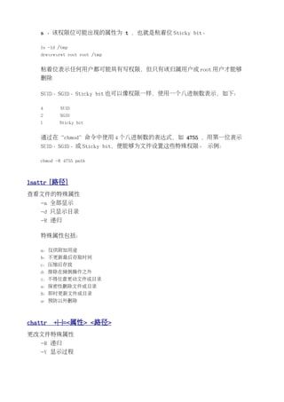 s 。该权限位可能出现的属性为 t ，也就是粘着位 Sticky bit。

    ls -ld /tmp
    drwxrwxrwt root root /tmp


    粘着位表示任何用户都可能具有写权限，但只有该归属用户或 root 用户才能够
    删除

    SUID、SGID、Sticky bit 也可以像权限一样，使用一个八进制数表示，如下：

    4       SUID
    2      SGID
    1      Sticky bit


    通过在“chmod”命令中使用 4 个八进制数的表达式，如 4755 ，用第一位表示
    SUID、SGID、或 Sticky bit，便能够为文件设置这些特殊权限。 示例：

    chmod -R 4755 path



lsattr [路径]
查看文件的特殊属性
    -a 全部显示
    -d 只显示目录
    -R 递归

    特殊属性包括：

    a：仅供附加用途
    b：不更新最后存取时间
    c：压缩后存放
    d：排除在倾倒操作之外
    i：不得任意更动文件或目录
    s：保密性删除文件或目录
    S：即时更新文件或目录
    u：预防以外删除



chattr   +|-|=<属性> <路径>
更改文件特殊属性
    -R 递归
    -V 显示过程
 