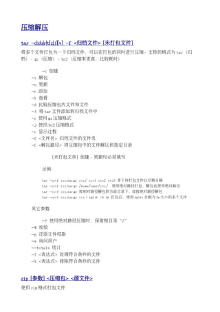 压缩解压

tar -c|x|u|r|t[z|j][v] -f <归档文件> [未打包文件]
将多个文件打包为一个归档文件，可以在打包的同时进行压缩。支持的格式为 tar（归
档）、gz（压缩）、bz2（压缩率更高，比较耗时）

       -c 创建
   -x 解包
   -u 更新
   -r 添加
   -t 查看
   -d 比较压缩包内文件和文件
   -A 将 tar 文件添加到归档文件中
   -z 使用 gz 压缩格式
   -j 使用 bz2 压缩格式
   -v 显示过程
   -f <文件名> 归档文件的文件名
   -C <解压路径> 将压缩包中的文件解压到指定目录

            [未打包文件] 创建、更新时必须填写

       示例：

       tar -zcvf xxx.tar.gz xxx/ xxx1 xxx2 xxx3 多个待打包文件以空格分隔
       tar -zcvf xxx.tar.gz /home/user/xxx/   使用绝对路径打包，解包也使用绝对路径
       tar -zxvf xxx.tar.gz 按相对路径解包到当前目录下，或按绝对路径解包
       tar -zcvf xxx.tar.gz xxx | split -b 1m 打包后，使用 split 分割为 1m 大小的多个文件


   其它参数

       -P 使用绝对路径压缩时，保留根目录“/”
   -W 校验
   -p 还原文件权限
   -w 询问用户
   --totals 统计
   -T <表达式> 处理符合条件的文件
   -X <表达式> 排除符合条件的文件


zip [参数] <压缩包> <源文件>
使用 zip 格式打包文件
 