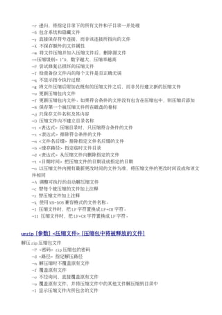 -r 递归，将指定目录下的所有文件和子目录一并处理
   -S 包含系统和隐藏文件
   -y 直接保存符号连接，而非该连接所指向的文件
   -X 不保存额外的文件属性
   -m 将文件压缩并加入压缩文件后，删除源文件
   -<压缩级别> 1~9，数字越大，压缩率越高
   -F 尝试修复已损坏的压缩文件
   -T 检查备份文件内的每个文件是否正确无误
   -q 不显示指令执行过程
   -g 将文件压缩后附加在既有的压缩文件之后，而非另行建立新的压缩文件
   -u 更新压缩包内文件
   -f 更新压缩包内文件。如果符合条件的文件没有包含在压缩包中，则压缩后添加
   -$ 保存第一个被压缩文件所在磁盘的卷标
   -j 只保存文件名称及其内容
   -D 压缩文件内不建立目录名称
   -i <表达式> 压缩目录时，只压缩符合条件的文件
   -x <表达式> 排除符合条件的文件
   -n <文件名后缀> 排除指定文件名后缀的文件
   -b <缓存路径> 指定临时文件目录
   -d <表达式> 从压缩文件内删除指定的文件
   -t <日期时间> 把压缩文件的日期设成指定的日期
   -o 以压缩文件内拥有最新更改时间的文件为准，将压缩文件的更改时间设成和该文
   件相同
   -A 调整可执行的自动解压缩文件
   -c 替每个被压缩的文件加上注释
   -z 替压缩文件加上注释
   -k 使用 MS-DOS 兼容格式的文件名称。
   -l 压缩文件时，把 LF 字符置换成 LF+CR 字符。
   -ll 压缩文件时，把 LF+CR 字符置换成 LF 字符。


unzip [参数] <压缩文件> [压缩包中将被释放的文件]
解压 zip 压缩包文件
   -P <密码> zip 压缩包的密码
   -d <路径> 指定解压路径
   -n 解压缩时不覆盖原有文件
   -f 覆盖原有文件
   -o 不经询问，直接覆盖原有文件
   -u 覆盖原有文件，并将压缩文件中的其他文件解压缩到目录中
   -l 显示压缩文件内所包含的文件
 