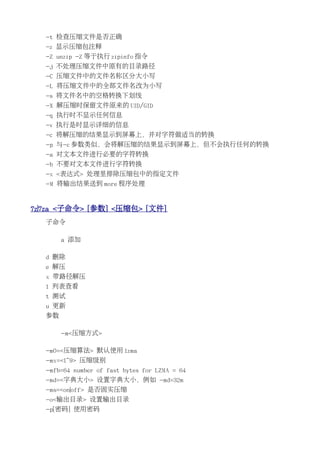 -t 检查压缩文件是否正确
   -z 显示压缩包注释
   -Z unzip -Z 等于执行 zipinfo 指令
   -j 不处理压缩文件中原有的目录路径
   -C 压缩文件中的文件名称区分大小写
   -L 将压缩文件中的全部文件名改为小写
   -s 将文件名中的空格转换下划线
   -X 解压缩时保留文件原来的 UID/GID
   -q 执行时不显示任何信息
   -v 执行是时显示详细的信息
   -c 将解压缩的结果显示到屏幕上，并对字符做适当的转换
   -p 与-c 参数类似，会将解压缩的结果显示到屏幕上，但不会执行任何的转换
   -a 对文本文件进行必要的字符转换
   -b 不要对文本文件进行字符转换
   -x <表达式> 处理里排除压缩包中的指定文件
   -M 将输出结果送到 more 程序处理


7z|7za <子命令> [参数] <压缩包> [文件]
   子命令

        a 添加

   d 删除
   e 解压
   x 带路径解压
   l 列表查看
   t 测试
   u 更新
   参数

        -m<压缩方式>

   -m0=<压缩算法> 默认使用 lzma
   -mx=<1~9> 压缩级别
   -mfb=64 number of fast bytes for LZMA = 64
   -md=<字典大小> 设置字典大小，例如 -md=32m
   -ms=<on|off> 是否固实压缩
   -o<输出目录> 设置输出目录
   -p[密码] 使用密码
 