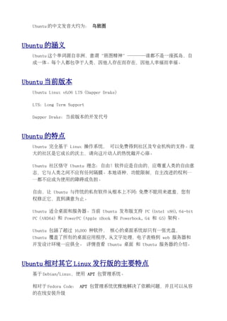 Ubuntu 的中文发音大约为： 乌班图



Ubuntu 的涵义
  Ubuntu 这个单词源自非洲，意谓“班图精神”────谁都不是一座孤岛，自
  成一体。每个人都包孕于人类，因他人存在而存在，因他人幸福而幸福。



Ubuntu 当前版本
  Ubuntu Linux v6.06 LTS (Dapper Drake)

  LTS：Long Term Support

  Dapper Drake：当前版本的开发代号



Ubuntu 的特点
  Ubuntu 完全基于 Linux 操作系统， 可以免费得到社区及专业机构的支持。庞
  大的社区是它成长的沃土，请向这片动人的热忱敞开心扉。

  Ubuntu 社区恪守 Ubuntu 理念：自由！软件应是自由的，应尊重人类的自由意
  志，它与人类之间不应有任何隔膜。本地语种，功能限制，自主改进的权利…
  …都不应成为使用的障碍或负担。

  自由，让 Ubuntu 与传统的私有软件从根本上不同: 免费不能用来遮羞，您有
  权修正它，直到满意为止。

  Ubuntu 适合桌面和服务器。当前 Ubuntu 发布版支持 PC (Intel x86), 64-bit
  PC (AMD64) 和 PowerPC (Apple iBook 和 Powerbook, G4 和 G5) 架构。

  Ubuntu 包涵了超过 16,000 种软件， 核心的桌面系统却只有一张光盘，
  Ubuntu 覆盖了所有的桌面应用程序, 从文字处理，电子表格到 web 服务器和
  开发设计环境一应俱全。 详情查看 Ubuntu 桌面 和 Ubuntu 服务器的介绍。



Ubuntu 相对其它 Linux 发行版的主要特点
  基于 Debian/Linux，使用 APT 包管理系统。

  相对于 Fedora Code： APT 包管理系统优雅地解决了依赖问题，并且可以从容
  的在线安装升级
 