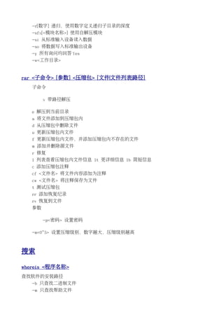-r[数字] 递归，使用数字定义递归子目录的深度
   -sfx[<模块名称>] 使用自解压模块
   -si 从标准输入设备读入数据
   -so 将数据写入标准输出设备
   -y 所有询问均回答 Yes
   -w<工作目录>


rar <子命令> [参数] <压缩包> [文件|文件列表|路径]
   子命令

        x 带路径解压

   e 解压到当前目录
   a 将文件添加到压缩包内
   d 从压缩包中删除文件
   u 更新压缩包内文件
   f 更新压缩包内文件，并添加压缩包内不存在的文件
   m 添加并删除源文件
   r 修复
   l 列表查看压缩包内文件信息 lt 更详细信息 lb 简短信息
   c 添加压缩包注释
   cf <文件名> 将文件内容添加为注释
   cw <文件名> 将注释保存为文件
   t 测试压缩包
   rr 添加恢复纪录
   rv 恢复到文件
   参数

        -p<密码> 设置密码

   -m<0~5> 设置压缩级别，数字越大，压缩级别越高



搜索

whereis <程序名称>
查找软件的安装路径
   -b 只查找二进制文件
   -m 只查找帮助文件
 