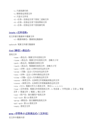 -s 只查找源代码
   -u 排除指定类型文件
   -f 只显示文件名
   -B <目录> 在指定目录下查找二进制文件
   -M <目录> 在指定目录下查找帮助文件
   -S <目录> 在指定目录下查找源代码


locate <文件名称>
在文件索引数据库中搜索文件
   -d <数据库路径> 搜索指定数据库

updatedb 更新文件索引数据库


find [路径] <表达式>
查找文件
   -name <表达式> 根据文件名查找文件
   -iname <表达式> 根据文件名查找文件，忽略大小写
   -path <表达式> 根据路径查找文件
   -ipath <表达式> 根据路径查找文件，忽略大小写
   -amin <分钟> 过去 N 分钟内访问过的文件
   -atime <天数> 过去 N 天内访问过的文件
   -cmin <分钟> 过去 N 分钟内修改过的文件
   -ctime <天数> 过去 N 天内修改过的文件
   -anewer <参照文件> 比参照文件更晚被读取过的文件
   -cnewer <参照文件> 比参照文件更晚被修改过的文件
   -size <大小> 根据文件大小查找文件，单位 b c w k M G
   -type <文件类型> 根据文件类型查找文件。b 块设备 c 字符设备 d 目录 p 管道
   文件 f 普通文件 l 链接 s 端口文件
   -user <用户名> 按归属用户查找文件
   -uid <uid> 按 UID 查找文件
   -group <群组名> 按归属群组查找文件
   -gid <gid> 按 GID 查找文件
   -empty 查找空文件


grep <字符串>|"<正则表达式>" [文件名]
在文件中搜索内容
 