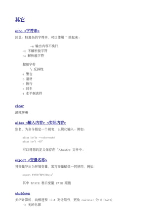 其它

echo <字符串>
回显。较复杂的字符串，可以使用 " 括起来。

           -n 输出内容不换行
    -E 不解析脱字符
    -e 解析脱字符

    控制字符
            反斜线
    a 警告
    b 退格
    n 换行
    r 回车
    t 水平制表符


clear
消除屏幕


alias <输入内容> <实际内容>
别名，为命令指定一个别名，以简化输入。例如：

    alias ls='ls --color=auto'
    alias ls="l -CF"


    可以将您的定义保存在 ~/.bashrc 文件中。


export <变量名称>
将变量导出为环境变量，常写变量赋值一同使用，例如：

    export PATH="$PATH:xxx"


    其中 $PATH 表示变量 PATH 原值


shutdown
关闭计算机，向根进程 init 发送信号，更改 runlevel 为 0 (halt)
    -h 关闭电源
 