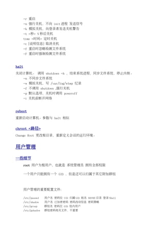 -r 重启
       -n 强行关机，不向 init 进程 发送信号
       -k 模拟关机，向登录者发送关机警告
       -t <秒> N 秒后关机
       time <时间> 定时关机
       -c [说明信息] 取消关机
       -f 重启时忽略检测文件系统
       -F 重启时强制检测文件系统


halt
关闭计算机。 调用 shutdown -h ，结束系统进程，同步文件系统，停止内核。
       -n 不同步文件系统
       -w 模拟关机，写 /var/log/wtmp 纪录
       -f 不调用 shutdown ,强行关机
       -p 默认选项，关机时调用 poweroff
       -i 关机前断开网络


reboot
重新启动计算机。参数与 halt 相似


chroot <路径>
Change Root 更改根目录，重新定义会话的运行环境。


用户管理

一些细节
       root 用户为根用户，也就是 系统管理员 拥有全部权限

       一个用户只能拥有一个 GID ，但是还可以归属于其它附加群组



       用户管理的重要配置文件：

       /etc/passwd    用户名 密码位 UID 归属 GID 姓名 $HOME 目录 登录 Shell
       /etc/shadow    用户名 已加密密码 密码改动信息 密码策略
       /etc/group     群组名 密码位 GID 组内用户
       /etc/gshadow   群组密码相关文件，不重要
 