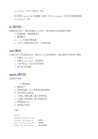 /etc/sudoers   用户名 权限定义 权限


   可以使用 pwconv 命令创建影子密码，将 /etc/passwd 文件中的密码转换到
   /etc/shadow 文件


su [用户名]
切换到其它用户，默认切换到 root 用户。提示密码为将切换用户密码
   -f 快速切换，忽略配置文件
   -l 重新登录
   -m ，-p 不更改环境变量
   -c <命令> 切换后执行命令，并退出切换


sudo [命令]
以其它用户的身份执行命令，默认以 root 的身份执行。提示密码为当前用户密码
   -s 切换为 root shell
   -i 切换为 root shell，并初始化
   -u <用户名|UID> 执行命令的身份
   -l 显示自己的权限


passwd [用户名]
设定用户密码

        -d 清除密码
   -l 锁定用户
   -e 使密码过期，在下次登录时更改密码
   -S 显示密码认证信息
   -x <天数> 密码过期，最大使用时间
   -n <天数> 冻结密码，最小使用时间
   -s 更改登录 Shell
   -f 更改用户信息

   示例：

   $passwd
   Changing password for user
   (current) UNIX password:     原密码
   Enter new UNIX password:     新密码
   Retype new UNIX password:    确认新密码
 