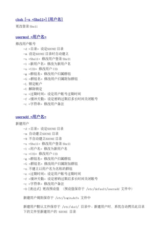 chsh [-s <Shell>] [用户名]
更改登录 Shell


usermod <用户名>
修改用户账号
   -d <目录> 设定$HOME 目录
   -m 设定$HOME 目录时自动建立
   -s <Shell> 修改用户登录 Shell
   -l <新用户名> 修改为新用户名
   -u <UID> 修改用户 UID
   -g <群组名> 修改用户归属群组
   -G <群组名> 修改用户归属附加群组
   -L 锁定帐户
   -U 解除锁定
   -e <过期时间> 设定用户账号过期时间
   -f <缓冲天数> 设定密码过期后多长时间关闭账号
   -c <字符串> 修改用户备注


useradd <用户名>
新建用户
   -d <目录> 设定$HOME 目录
   -m 自动建立$HOME 目录
   -M 不自动建立$HOME 目录
   -s <Shell> 修改用户登录 Shell
   -l <用户名> 修改为新用户名
   -u <UID> 修改用户 UID
   -g <群组名> 修改用户归属群组
   -G <群组名> 修改用户归属附加群组
   -n 不建立以用户名为名称的群组
   -e <过期时间> 设定用户账号过期时间
   -f <缓冲天数> 设定密码过期后多长时间关闭账号
   -c <字符串> 修改用户备注
   -D [表达式] 更改预设值 （预设值保存于 /etc/default/useradd 文件中）

   新建用户规则保存于 /etc/login.defs 文件中

   新建用户默认文件保存于 /etc/skel/ 目录中。新建用户时，系统自动拷贝此目录
   下的文件至新建用户的 $HOME 目录
 
