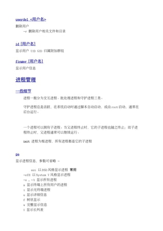 userdel <用户名>
删除用户
     -r 删除用户相关文件和目录


id [用户名]
显示用户 UID GID 归属附加群组


finger [用户名]
显示用户信息


进程管理

一些细节
     进程一般分为交互进程、批处理进程和守护进程三类。

     守护进程总是活跃，在系统启动时通过脚本自动启动，或由 root 启动，通常在
     后台运行。



     一个进程可以拥有子进程。当父进程终止时，它的子进程也随之终止；而子进
     程终止时，父进程通常可以继续运行。

     init 进程为根进程，所有进程都是它的子进程


ps
显示进程信息，参数可省略 -

        aux 以 BSD 风格显示进程 常用
     -efH 以 System V 风格显示进程
     -e , -A 显示所有进程
     a 显示终端上所有用户的进程
     x 显示无终端进程
     u 显示详细信息
     f 树状显示
     w 完整显示信息
     l 显示长列表
 