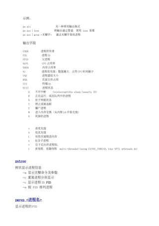 示例：

    ps alx                    另一种常用输出格式
    ps aux | less           将输出通过管道，使用 less 查看
    ps aux | grep <关键字>       通过关键字查找进程


    输出字段

    USER            进程所有者
    PID             进程 ID
    PPID            父进程
    %CPU            CPU 占用率
    %MEM            内存占用率
    NI              进程优先级。数值越大，占用 CPU 时间越少
    VSZ             进程虚拟大小
    RSS             页面文件占用
    TTY             终端 ID
    STAT            进程状态
           D   不可中断         Uninterruptible sleep (usually IO)
           R   正在运行，或在队列中的进程
           S   处于休眠状态
           T   停止或被追踪
           Z   僵尸进程
           W   进入内存交换（从内核 2.6 开始无效）
           X   死掉的进程



           <   高优先级
           N   低优先级
           L   有些页被锁进内存
           s   包含子进程
           +   位于后台的进程组；
           l   多线程，克隆线程          multi-threaded (using CLONE_THREAD, like NPTL pthreads do)



pstree
树状显示进程信息
    -a 显示完整命令及参数
    -c 重复进程分别显示
    -c 显示进程 ID PID
    -n 按 PID 排列进程


pgrep <进程名>
显示进程的 PID
 