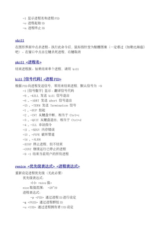 -l 显示进程名和进程 PID
    -o 进程起始 ID
    -n 进程终止 ID


xkill
在图形界面中点杀进程。执行此命令后，鼠标指针变为骷髅图案（一定看过《加勒比海盗》
吧）。在窗口中点击左键杀死进程，右键取消


pkill <进程名>
结束进程族。如果结束单个进程，请用 kill


kill [信号代码] <进程 PID>
根据 PID 向进程发送信号，常用来结束进程，默认信号为 -9
    -l [信号数字] 显示、翻译信号代码
    -9 , -KILL 发送 kill 信号退出
    -6 , -ABRT 发送 abort 信号退出
    -15 , -TERM 发送 Termination 信号
    -1 , -HUP 挂起
    -2 , -INT 从键盘中断，相当于 Ctrl+c
    -3 , -QUIT 从键盘退出，相当于 Ctrl+d
    -4 , -ILL 非法指令
    -11 , -SEGV 内存错误
    -13 , -PIPE 破坏管道
    -14 , -ALRM
    -STOP 停止进程，但不结束
    -CONT 继续运行已停止的进程
    -9 -1 结束当前用户的所有进程


renice <优先级表达式> <进程表达式>
重新设定进程优先级（无此必要）
    优先级表达式：
        +|-|= <nice 值>
    nice 取值范围： -20~19
    进程表达式：
        -p <PID> 通过进程 ID 进行设定
    -g <PGID> 通过进程群组 ID
    -u <UID> 通过进程拥有者 UID 设定
 