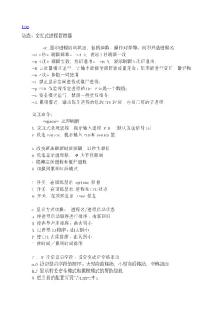 top
动态、交互式进程管理器

         -c 显示进程启动状态，包括参数、操作对象等；而不只是进程名
      -d <秒> 刷新频率。 -d 5，表示 5 秒刷新一次
      -n <次> 刷新次数，然后退出。 -n 5，表示刷新 5 次后退出；
      -b 以批量模式运行，让输出能够使用管道或重定向。但不能进行交互，最好和
      -n <次> 参数一同使用
      -i 禁止显示空闲进程或僵尸进程；
      -p PID 仅监视指定进程的 ID；PID 是一个数值；
      -s 安全模式运行，禁用一些效互指令；
      -S 累积模式，输出每个进程的总的 CPU 时间，包括已死的子进程；

      交互命令：
         <space> 立即刷新
      k 交互式杀死进程，提示输入进程 PID （默认发送信号 15）
      r 设定 renice，提示输入 PID 和 renice 值


      s 改变两次刷新时间间隔，以秒为单位
      n 设定显示进程数， 0 为不作限制
      i 隐藏空闲进程和僵尸进程
      S 切换到累积时间模式


      l 开关，在顶部显示 uptime 信息
      t 开关，在顶部显示 进程和 CPU 状态
      m 开关，在顶部显示 free 信息


      c 显示方式切换： 进程名/进程启动状态
      A 按进程启动顺序进行排序。由新到旧
      M 按内存占用排序。由大到小
      N 以进程 ID 排序。由大到小
      P 按 CPU 占用排序。由大到小
      T 按时间／累积时间排序


      f ，F 设定显示字段。设定完成后空格退出
      o,O 设定显示字段的排序。大写向前移动，小写向后移动，空格退出
      h,? 显示有关安全模式和累积模式的帮助信息
      W 把当前的配置写到~/.toprc 中；
 