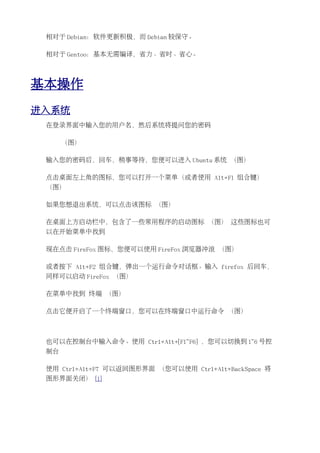 相对于 Debian：软件更新积极，而 Debian 较保守。

 相对于 Gentoo：基本无需编译，省力、省时、省心。




基本操作
进入系统
 在登录界面中输入您的用户名，然后系统将提问您的密码

      （图）

 输入您的密码后，回车，稍事等待，您便可以进入 Ubuntu 系统 （图）

 点击桌面左上角的图标，您可以打开一个菜单（或者使用 Alt+F1 组合键）
 （图）

 如果您想退出系统，可以点击该图标 （图）

 在桌面上方启动栏中，包含了一些常用程序的启动图标 （图） 这些图标也可
 以在开始菜单中找到

 现在点击 FireFox 图标，您便可以使用 FireFox 浏览器冲浪 （图）

 或者按下 Alt+F2 组合键，弹出一个运行命令对话框。输入 firefox 后回车，
 同样可以启动 FireFox （图）

 在菜单中找到 终端 （图）

 点击它便开启了一个终端窗口，您可以在终端窗口中运行命令 （图）



 也可以在控制台中输入命令。使用 Ctrl+Alt+[F1~F6] ，您可以切换到 1~6 号控
 制台

 使用 Ctrl+Alt+F7 可以返回图形界面 （您可以使用 Ctrl+Alt+BackSpace 将
 图形界面关闭） [1]
 