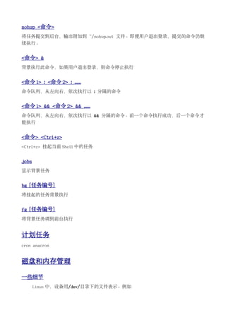 nohup <命令>
将任务提交到后台，输出附加到 ~/nohup.out 文件。即便用户退出登录，提交的命令仍继
续执行。


<命令> &
背景执行此命令，如果用户退出登录，则命令停止执行


<命令 1> ; <命令 2> ; ......
命令队列，从左向右，依次执行以 ; 分隔的命令


<命令 1> && <命令 2> && ......
命令队列，从左向右，依次执行以 && 分隔的命令。前一个命令执行成功，后一个命令才
能执行


<命令> <Ctrl+z>
<Ctrl+z> 挂起当前 Shell 中的任务


jobs
显示背景任务


bg [任务编号]
将挂起的任务背景执行


fg [任务编号]
将背景任务调到前台执行


计划任务
cron anacron


磁盘和内存管理

一些细节
       Linux 中，设备用/dev/目录下的文件表示。例如
 