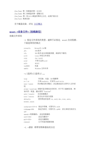 /dev/hda1 第一块硬盘的第一主分区
  /dev/hdb5 第二块硬盘的第一逻辑分区
  /dev/sda4 第一块 SATA 硬盘的第四主分区，或者扩展分区
  /dev/null 黑洞设备


  关于磁盘设备，详见 分区概念


mount <设备文件> [挂载路径]
挂载文件系统

          -t 指定文件系统的类型。通常不必指定，mount 自动检测。
          下面是常用的格式

          reiserfs        ReiserFS 3.6 版
          jfs             IBM 技术
          xfs             SGI 技术(适合高级服务器，桌面用户慎用)
          ext3            Linux 传统文件系统
          vfat            fat fat32
          ext2            不带日志的 ext3
          ntfs            WINNT
          iso9660         光盘
          smbfs           Windows 文件共享


          -o [选项 1] [选项 2] ......

          loop                 环设备。光盘、ISO 镜像等
          ro | rw            只读 readonly；可读写 read-write
          sync | async       同步模式|异步模式。决定修改是否立即写入文件系
          统
          atime | noattime 读取时是否修改访问时间。对于写入敏感设备，例
          如闪存、软盘，建议使用 *noatime*
          auto | noauto      自动挂载模式
          exec | noexec      是否允许可执行权限
          defaults             使用预设的选项 rw, suid, dev, exec, auto,
          nouser, async


          iocharset=UTF-8      指定字符集，可简写为 utf8
          codepage=936         指定代码页，可简写为 cp936         西文系统代码页为
          437
          umask=<权限掩码>            设定权限掩码
          uid=<UID>            设定归属用户
          gid=<GID>            设定归属群组
          remount              以不同选项重新挂载


          -L <卷标 将带有特殊卷标的分区
 