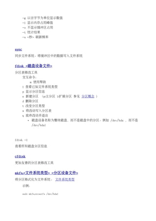 -g 以吉字节为单位显示数值
       -l 显示内存占用峰值
       -o 不显示缓冲区占用
       -t 统计结果
       -s <秒> 刷新频率


sync
同步文件系统。将缓冲区中的数据写入文件系统


fdisk <磁盘设备文件>
分区表修改工具
       交互命令：
               m 使用帮助
       l 查看已知文件系统类型
       p 显示分区信息
       n 新建分区 （p:主分区 l:扩展分区 参见 分区概念 )
       d 删除分区
       t 改变分区类型
       w 将改动写入分区表
       q 放弃改动并退出
           •   磁盘设备名称为整块磁盘，而不是磁盘中的分区。例如 /dev/hda ，而不是
               /dev/hda1



fdisk -l

查看所有磁盘分区信息


cfdisk
更加友善的分区表修改工具


mkfs.<文件系统类型> <分区设备文件>
将分区格式化为文件系统。 文件系统类型

       示例：

       sudo mkfs.reiserfs /dev/hda1
 
