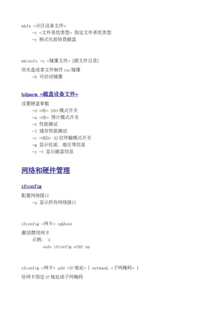 mkfs <分区设备文件>
    -t <文件系统类型> 指定文件系统类型
    -c 格式化前检查磁盘



mkisofs -o <镜像文件> [源文件目录]

用光盘或者文件制作 iso 镜像
    -b 可启动镜像


hdparm <磁盘设备文件>
设置硬盘参数
    -d <0|1> DMA 模式开关
    -a <0|1> 预计模式开关
    -t 性能测试
    -T 缓存性能测试
    -c <0|1|3> 32 位传输模式开关
    -g 显示柱面，扇区等信息
    -i -I 显示磁盘信息



网络和硬件管理

ifconfig
配置网络接口
    -a 显示所有网络接口



ifconfig <网卡> up|down

激活|禁用网卡
    示例： ::
           sudo ifconfig eth0 up



ifconfig <网卡> add <IP 地址> [ netmask <子网掩码> ]

给网卡指定 IP 地址或子网掩码
 