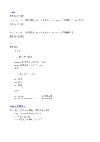 route
配置路由及网关

route add -net <路由地址> gw <网关地址> [ netmask <子网掩码> ] dev <网卡>

指定路由及网关



route del -net <网关地址> gw <网关地址> [ netmask <子网掩码> ]

删除路由及网关


ip
配置网络

     子命令：

          link 网卡配置

     address 配置地址。相当于 ifconfig
     route 配置路由。相当于 route
     参数：

          show 显示 （默认）

     set 设置
     add 添加
     del 删除

     示例：

     ip link show                显示网卡配置
     ip link set eth0 name xxx   重命名网络接口



ping <IP 地址>
向目标地址发送 ICMP 封包，常用来测试网络
     -b <广播地址> ping 整个网段
     -c 发送封包次数
     -s <封包大小> 默认为 64 字节
 