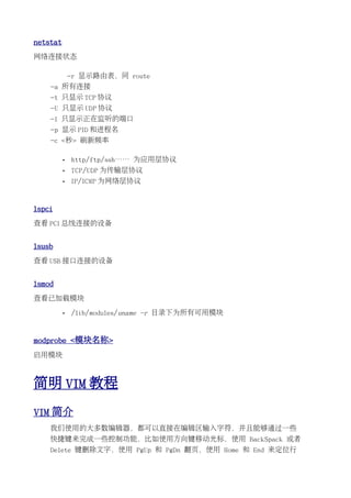 netstat
网络连接状态

              -r 显示路由表，同 route
    -a 所有连接
    -t 只显示 TCP 协议
    -U 只显示 UDP 协议
    -l 只显示正在监听的端口
    -p 显示 PID 和进程名
    -c <秒> 刷新频率

          •   http/ftp/ssh…… 为应用层协议
          •   TCP/UDP 为传输层协议
          •   IP/ICMP 为网络层协议


lspci
查看 PCI 总线连接的设备


lsusb
查看 USB 接口连接的设备


lsmod
查看已加载模块

          •   /lib/modules/uname -r 目录下为所有可用模块


modprobe <模块名称>
启用模块



简明 VIM 教程
VIM 简介
    我们使用的大多数编辑器，都可以直接在编辑区输入字符，并且能够通过一些
    快捷键来完成一些控制功能，比如使用方向键移动光标，使用 BackSpack 或者
    Delete 键删除文字，使用 PgUp 和 PgDn 翻页，使用 Home 和 End 来定位行
 