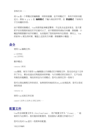 首和行末……

 而 Vim 是一个带模式的编辑器，同样的按键，在不同模式下，具有不同的功能
 定义。例如 h j k l 在 编辑模式 下输入相应的字符，在 普通模式 下却相当
 于方向键的作用。

 由于需要切换模式，Vim 的使用起来略显繁琐。不过优点也显而易见：您只要
 把手安安稳稳的放在打字区就可以了，而不需要使用诸如方向键、排版键、小
 键盘等需要挪开双手的键位，从而提高了您的效率和专注程度。事实上，Vim
 的前身 Vi 诞生的时候，键盘上还没有方向键、排版键和小键盘：）



命令
 使用 Vim 编辑文件:

 vi [文件名]
 vim [文件名]


 教学模式:

 vimtutor [语言]


 vim 教程，相当于使用 Vim 编辑器以只读模式打开教程文件。您无论对这个文件
 作了什么，都会在退出后恢复原来的样貌。与只读模式的区别在于，它不会没
 有眼色的提醒您，现在的状态为只读模式。您可以使用它作一些练习

 您可以指定教程文件的语言，如果使用本地语言(ZH_cn)出现乱码，您可以尝试
 使用英语

 vimtutor en


 使用 Vim 比较文件区别

 vimdiff [文件 1] [文件 2] [其它文件]……




配置文件
 Vim 的全局配置文件为 /etc/vim/vimrc ，用户配置文件为 ~/.vimrc ， " 起
 始的行为注释行。我们提供的配置项，您直接加入配置文件就可以了

 您可以先对 Vim 进行一些简单的配置：

 "设定文件编码
 