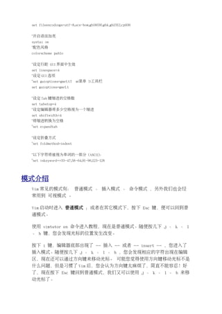 set fileencodings=utf-8,ucs-bom,gb18030,gbk,gb2312,cp936


 "开启语法加亮
 syntax on
 "配色风格
 colorscheme pablo


 "设定行距 GUI 界面中生效
 set linespace=4
 "设定 GUI 选项
 "set guioptions=gmrLtT   m:菜单 T:工具栏
 set guioptions=gmrLt


 "设定 Tab 键缩进的空格数
 set tabstop=4
 "设定编辑器将多少空格视为一个缩进
 set shiftwidth=4
 "将缩进转换为空格
 "set expandtab


 "设定折叠方式
 "set foldmethod=indent


 "以下字符将被视为单词的一部分 (ASCII)：
 "set iskeyword+=33-47,58-64,91-96,123-128




模式介绍
 Vim 常见的模式有： 普通模式 、 插入模式 、 命令模式 ，另外我们也会经
 常用到 可视模式 。

 Vim 启动时进入 普通模式 ；或者在其它模式下，按下 Esc 键，便可以回到普
 通模式。

 使用 vimtutor en 命令进入教程，现在是普通模式。随便按几下 j 、 k 、 l
 、 h 键，您会发现光标的位置发生改变。

 按下 i 键，编辑器底部出现了 -- 插入 -- 或者 -- insert -- ，您进入了
 插入模式。随便按几下 j 、 k 、 l 、 h ，您会发现相应的字符出现在编辑
 区，现在还可以通过方向键来移动光标。 可能您觉得使用方向键移动光标不是
 什么问题，但是习惯了 Vim 后，您会认为方向键太麻烦了，简直不能容忍！好
 了，现在按下 Esc 键回到普通模式，我们又可以使用 j 、 k 、 l 、 h 来移
 动光标了。
 