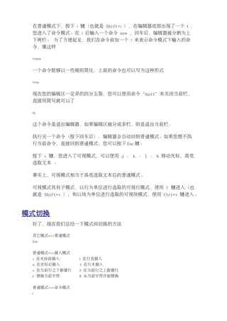 在普通模式下，按下 : 键（也就是 Shift+; ），在编辑器底部出现了一个 : ，
 您进入了命令模式。在 : 后输入一个命令 new ，回车后，编辑器被分割为上
 下两栏。 为了方便起见，我们在命令前加一个 : 来表示命令模式下输入的命
 令，像这样

 :vnew


 一个命令能够以一些规则简化，上面的命令也可以写为这种形式

 :vne


 现在您的编辑区一定弄的四分五裂，您可以使用命令“:quit”来关闭当前栏，
 直接用简写就可以了

 :q


 这个命令是退出编辑器，如果编辑区被分成多栏，则是退出当前栏。

 执行完一个命令（按下回车后），编辑器会自动回到普通模式。如果您想不执
 行当前命令，直接回到普通模式，您可以按下 Esc 键。

 按下 v 键，您进入了可视模式，可以使用 j 、 k 、 l 、 h 移动光标，高亮
 选取文本 。

 事实上，可视模式相当于高亮选取文本后的普通模式。

 可视模式具有子模式，以行为单位进行选取的可视行模式，使用 V 键进入（也
 就是 Shift+v ）；和以块为单位进行选取的可视块模式，使用 Ctrl+v 键进入。



模式切换
 好了，现在我们总结一下模式间切换的方法

 其它模式==>普通模式
 Esc


 普通模式==>插入模式
 i 在光标前插入      I 在行首插入
 a 在光标后插入      A 在行末插入
 o 在当前行之下新建行   O 在当前行之上新建行
 r 替换当前字符      R 从当前字符开始替换


 普通模式==>命令模式
 :
 