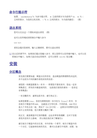 命令行提示符
  如图， user@ubuntu:~$ 为命令提示符， @ 之前的部分为当前用户 ID， @ 与 :
  之间的部分，为您的主机名称， : 与 $ 之间的部分，为当前的路径。 （图）



退出系统
  您可以点击这一个图标来退出系统 （图）

  也可以在终端或者控制台中输入命令

  sudo halt


  系统会提问您密码，输入正确密码，便可以退出系统


[1] 在以后的章节中，如果我们提示您输入命令，那么您即可以在终端中输入，也可以在
 控制台中输入。如果只是启动应用程序，还可以使用 Alt+F2 组合键。


安装
分区概念
       首先我们需要知道，硬盘分区的存在，是由硬盘的物理特性决定的，
       并不会因为不同的操作系统而有所改变。

       请您把一块硬盘想象为一本书……即便您不喜欢读书，您也一定非
       常熟悉它，所有的书都是相同的， 包括我们使用的课本……您肯定
       非常熟悉:)

       一本完整的书，通常包括书名、索引和正文。

       如果您需要 Linux，您首先需要找到一本书名为《linux》的书，书
       名相当于硬盘中的 MBR， 也就是主引导纪录。不同的是，MBR 可以
       是几个书名合在一起，类似于《XX 合订本》。 这部分内容暂时还没
       有什么实用价值，您只需要大概的了解。

       而正文，就是硬盘中纪录的数据，这也非常容易理解，且对于安装
       系统并没有什么影响， 所以现在我们来了解索引:)

       索引相当于硬盘中的分区表，书中的每一个章节，相当于硬盘中的
       一个分区，它起始和结束的页次， 都可以在索引中找到。试想，如
 