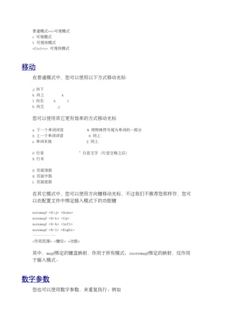 普通模式==>可视模式
 v 可视模式
 V 可视块模式
 <Ctrl+v> 可视块模式




移动
 在普通模式中，您可以使用以下方式移动光标

 j 向下
 k 向上               k
 l 向右       h           l
 h 向左           j


 您可以使用其它更有效率的方式移动光标

 w 下一个单词词首                    W 将特殊符号视为单词的一部分
 b 上一个单词词首                    B 同上
 e 单词末尾                       E 同上


 0 行首                       ^ 行首文字（行首空格之后）
 $ 行末


 H 页面顶部
 M 页面中部
 L 页面底部


 在其它模式中，您可以使用方向键移动光标，不过我们不推荐您那样作，您可
 以在配置文件中绑定插入模式下的功能键

 noremap! <M-j> <Down>
 noremap! <M-k> <Up>
 noremap! <M-h> <left>
 noremap! <M-l> <Right>
 ………………
 <作用范围> <键位> <功能>


 其中，map!绑定的键盘映射，作用于所有模式；inoremap!绑定的映射，仅作用
 于插入模式。



数字参数
 您也可以使用数字参数，来重复执行。例如
 