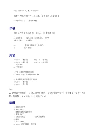 100j   执行 100 次 j 键，向下 100 行


      或者作为跳转的行号、百分比。见下面的 浏览 部分

      <行号> Ctrl+g      按行号跳转




标记
      您可以在当前光标处作一个标记，以便快速返回

      m<标记名称>        定义标记。标记名称为一个字符
      `<标记名称>       返回标记


      mx            将当前光标处定义为标记 x
      `x           返回标记 x




浏览
      <Ctrl+f> 下翻一页         <Ctrl+d> 下翻半页
      <Ctrl+b> 上翻一页         <Ctrl+u> 上翻半页
      gg 文件首行
      G    文件末行


      <行号>G 按行号转到相应行
      <1~100>% 按百分比转到相应的行数


      zz 将光标所在行调整至页面中间
      <Ctrl+e> 下卷一行
      <Ctrl+y> 上卷一行


Tip

gg 定位到文件首行， V 进入可视行模式， G 定位到文件末行，实现类似“全选”的功
能。依次按下 g g V(Shift+v) G(Shift+g)


编辑
      x 剪切当前字符
      dd 剪切当前行
      y 复制可视模式选取字符
      yy 复制当前行
      p 在光标后粘贴              P 在光标前粘贴
      u 撤消
      <trl+r> 重做
      <Ctrl+y> 逐字克隆上一行内容
 