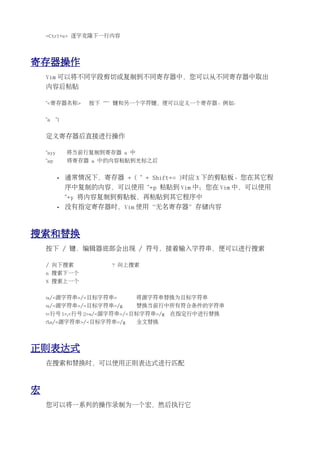 <Ctrl+e> 逐字克隆下一行内容




寄存器操作
    Vim 可以将不同字段剪切或复制到不同寄存器中，您可以从不同寄存器中取出
    内容后粘贴

    "<寄存器名称>        按下“"”键和另一个字符键，便可以定义一个寄存器。例如：


    "a     "1


    定义寄存器后直接进行操作

    "ayy        将当前行复制到寄存器 a 中
    "ap         将寄存器 a 中的内容粘贴到光标之后


           •    通常情况下，寄存器 + ( " + Shift+= )对应 X 下的剪贴板。您在其它程
                序中复制的内容，可以使用 "+p 粘贴到 Vim 中；您在 Vim 中，可以使用
                "+y 将内容复制到剪贴板，再粘贴到其它程序中
           •    没有指定寄存器时，Vim 使用“无名寄存器”存储内容



搜索和替换
    按下 / 键，编辑器底部会出现 / 符号，接着输入字符串，便可以进行搜索

    / 向下搜索               ? 向上搜索
    n 搜索下一个
    N 搜索上一个


    :s/<源字符串>/<目标字符串>            将源字符串替换为目标字符串
    :s/<源字符串>/<目标字符串>/g          替换当前行中所有符合条件的字符串
    :<行号 1>,<行号 2>s/<源字符串>/<目标字符串>/g    在指定行中进行替换
    :%s/<源字符串>/<目标字符串>/g         全文替换




正则表达式
    在搜索和替换时，可以使用正则表达式进行匹配



宏
    您可以将一系列的操作录制为一个宏，然后执行它
 