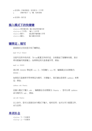 q<宏名称> 开始录制宏。宏名称为一个字符
 q        录制中按下“q”键，结束录制


 @<宏名称> 执行宏




插入模式下的快捷键
 <Ctrl+r><寄存器名称> 输入指定寄存器内容
 <Ctrl+k><2 个字符>      输入二合字符
 <Ctrl+v><数字>         通过数字编码输入字符
 <Ctrl+v><键位>         输入键位的名称




键绑定、缩写
 前面我们已经向您介绍了键绑定，

 map! <M-j> <Down>


 尖括号及其中的内容，为 Vim 配置文件的约定，分别描述了按键和功能，表示
 将功能编写到按键上。如果绑定的只是普通字符，例如：

 map! xxx XXXXX


 表示将 fXXXXX 绑定到 xxx 上。当您键入 xxx 时，编辑器会自动替换为
 XXXXX 。

 如果您只是想将字符串绑定为缩写，方便输入，我们建议您使用 iabbrev 来绑
 定。例如：

 iabbrev ubt Ubuntu


 在插入模式下键入 ubt ，编辑器会自动替换为 Ubuntu 。 您可以将 iabbrev
 命令缩写为 iab ，例如：

 iab ubt Ubuntu


 以上命令，您可以直接在命令模式下输入，临时启用。也可以写入配置文件，
 永久启用。



单词补全
 <Ctrl+n> 下一个匹配项
 <Ctrl+p> 上一个匹配项
 