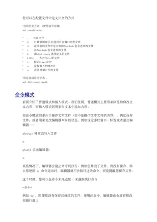 您可以在配置文件中定义补全的方式

 "自动补全方式：(使用逗号分隔)
 set complete=k,.


 "    .   当前文件
 "    b       已被装缓冲区,但是没有在窗口内的文件
 "    d       在当前的文件中定义和由#include 包含进来的文件
 "    i       由#include 包含进来的文件
 "    k       由 dictionary 选项定义的文件
 "    kfile     名为{file}的文件
 "    t       标记(tags)文件
 "    u       没有载入的缓冲区
 "    w       在其他窗口中的文件


 "设定自动补全字典 ：
 set dictionary=path




命令模式
 前面介绍了普通模式和插入模式。我们发现，普通模式主要用来浏览和修改文
 本内容，而插入模式则用来向文本中添加内容。

 而命令模式则多用于操作文本文件（而不是操作文本文件的内容），例如保存
 文件；或者用来更改编辑器本身的状态，例如设定多栏窗口、标签或者退出编
 辑器……

 w(rote) 将更改写入文件

 :w


 q(uit) 退出编辑器:

 :q


 某些情况下，编辑器会阻止命令的执行。例如您修改了文件，而没有保存，那
 么您使用 :q 命令退出时，编辑器就不会执行这条命令，而是提醒您保存文件。

 这个时候，您可以在命令末尾追加 ! 来强制执行命令

 :<命令>!


 例如 :q! ，即便您没有保存已修改的文件，使用此命令，编辑器也会放弃修改
 而强行退出
 