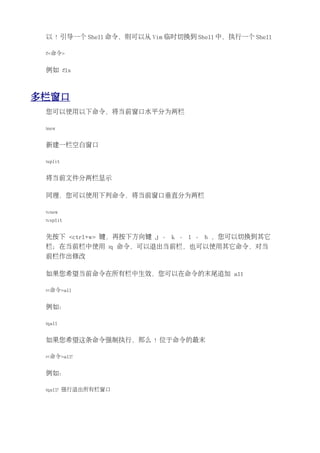 以 ! 引导一个 Shell 命令，则可以从 Vim 临时切换到 Shell 中，执行一个 Shell

 :!<命令>


 例如 :!ls



多栏窗口
 您可以使用以下命令，将当前窗口水平分为两栏

 :new


 新建一栏空白窗口

 :split


 将当前文件分两栏显示

 同理，您可以使用下列命令，将当前窗口垂直分为两栏

 :vnew
 :vsplit


 先按下 <ctrl+w> 键，再按下方向键 j 、 k 、 l 、 h ，您可以切换到其它
 栏；在当前栏中使用 :q 命令，可以退出当前栏，也可以使用其它命令，对当
 前栏作出修改

 如果您希望当前命令在所有栏中生效，您可以在命令的末尾追加 all

 :<命令>all


 例如：

 :qall


 如果您希望这条命令强制执行，那么 ! 位于命令的最末

 :<命令>all!


 例如：

 :qall! 强行退出所有栏窗口
 