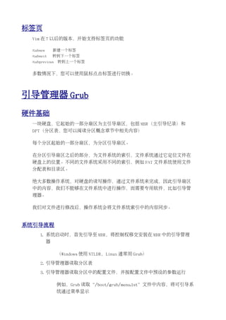 标签页
 Vim 在 7 以后的版本，开始支持标签页的功能

 :tabnew       新建一个标签
 :tabnext      转到下一个标签
 :tabprevious   转到上一个标签


 多数情况下，您可以使用鼠标点击标签进行切换。




引导管理器 Grub
硬件基础
 一块硬盘，它起始的一部分扇区为主引导扇区，包括 MBR（主引导纪录）和
 DPT（分区表，您可以阅读分区概念章节中相关内容）

 每个分区起始的一部分扇区，为分区引导扇区。

 在分区引导扇区之后的部分，为文件系统的索引，文件系统通过它定位文件在
 硬盘上的位置。不同的文件系统采用不同的索引，例如 FAT 文件系统使用文件
 分配表和目录区。

 绝大多数操作系统，对硬盘的读写操作，通过文件系统来完成，因此引导扇区
 中的内容，我们不能够在文件系统中进行操作，而需要专用软件，比如引导管
 理器。

 我们对文件进行修改后，操作系统会将文件系统索引中的内容同步。


系统引导流程
     1. 系统启动时，首先引导至 MBR，将控制权移交安装在 MBR 中的引导管理
           器

                （Windows 使用 NTLDR，Linux 通常用 Grub）

     2. 引导管理器读取分区表

     3. 引导管理器读取分区中的配置文件，并按配置文件中预设的参数运行

                例如，Grub 读取“/boot/grub/menu.lst”文件中内容，将可引导系
                统通过菜单显示
 