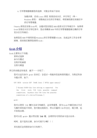 4. 引导管理器根据您的选择，可能会有如下活动

                加载内核，启动 Linux 系统 检查活动分区，并引导它（单一
                Windows 系统） 读取相应分区的引导扇区，将控制权移交该扇区中
                的引导管理器，

  Ubuntu 系统在安装 Grub 时，会提问您安装在 MBR 或者分区引导扇区中。如果将
  Grub 安装在分区引导纪录中，您必须确保 MBR 中的引导管理器能够正确的引导
  至分区引导扇区。

  如果您在 MBR 中使用的是 Windows 的引导管理器 NTLDR，完成这件工作会非常
  困难，因而我们推荐您使用 Grub。



Grub 介绍
Grub 主要有以下功能：
  菜单式选择
  命令行模式
  支持开机画面
  支持大硬盘

其它的功能还有很多，就不一一介绍了。

  您可以运行命令 grub 启动它。会显示一些版本信息和使用提示，当然还有命
  令提示符，如下：

  GNU GRUB    version 0.97   (640K lower / 3072K upper memory)


     [ Minimal BASH-like line editing is supported.        For
     the     first   word,   TAB   lists   possible   command
     completions.    Anywhere else TAB lists the possible
     completions of a device/filename. ]


  grub>


  您可以使用 TAB 键补全命令和路径，这非常重要，因为 Grub 中路径表示方式
  与操作系统是不同的，您可能比较陌生，所以尽量用 TAB 补全它，既方便，也
  不容易出错。

  您可以在 grub> 提示符后按 TAB 键，会将所有可用的命令显示出来。

  呵呵，是不是有点晕，命令可真不少啊！！！

  其实我们会用到的命令只有两个，
 