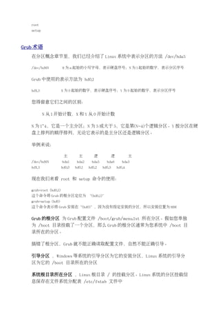 root
   setup



Grub 术语
   在分区概念章节里，我们已经介绍了 Linux 系统中表示分区的方法 /dev/hda5

   /dev/hdMN           M 为 a 起始的小写字母，表示硬盘序号；N 为 1 起始的数字，表示分区序号


   Grub 中使用的表示方法为 hd0,1

   hdX,Y               X 为 0 起始的数字，表示硬盘序号；Y 为 0 起始的数字，表示分区序号


   您得留意它们之间的区别：

           N 从 1 开始计数，X 和 Y 从 0 开始计数

   N 为 1~4，它是一个主分区；N 为 5 或大于 5，它是第(N-4)个逻辑分区。Y 按分区在硬
   盘上排列的顺序排列，无论它表示的是主分区还是逻辑分区。

   举例来说：

                        主        主        逻            逻           主
   /dev/hdMN           hda1     hda2    hda5     hda6         hda3
   hdX,Y               hd0,0   hd0,1   hd0,2   hd0,3       hd0,4


   现在我们来看 root 和 setup 命令的使用：

   grub>root (hd0,1)
   这个命令将 Grub 的根分区定位为 “(hd0,1)”
   grub>setup (hd0)
   这个命令表示将 Grub 安装在“(hd0)”，因为没有指定安装的分区，所以安装位置为 MBR


   Grub 的根分区 为 Grub 配置文件 /boot/grub/menu.lst 所在分区。假如您单独
   为 /boot 目录挂载了一个分区，那么 Grub 的根分区通常为您系统中 /boot 目
   录所在的分区。

   搞错了根分区，Grub 就不能正确读取配置文件，自然不能正确引导。

   引导分区 ，Windows 等系统的引导分区为它的安装分区，Linux 系统的引导分
   区为它的 /boot 目录所在的分区

   系统根目录所在分区 ，Linux 根目录 / 的挂载分区。Linux 系统的分区挂载信
   息保存在文件系统分配表 /etc/fstab 文件中
 